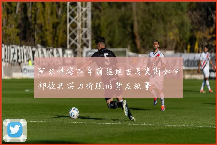 阿尔特塔四年前拒绝吉马良斯如今却被其实力折服的背后故事