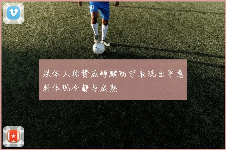 媒体人称赞庞峥麟防守表现出乎意料体现冷静与成熟