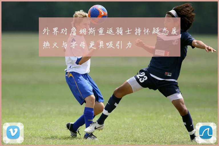 外界对詹姆斯重返骑士持怀疑态度热火与字母更具吸引力