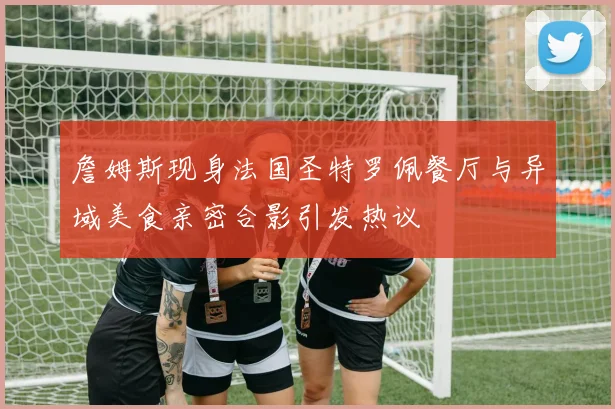 詹姆斯现身法国圣特罗佩餐厅与异域美食亲密合影引发热议