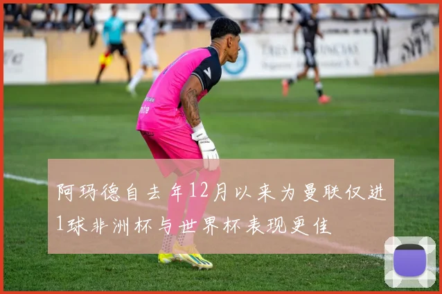 阿玛德自去年12月以来为曼联仅进1球非洲杯与世界杯表现更佳