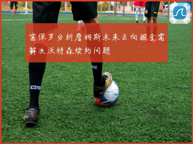 富保罗分析詹姆斯未来去向掘金需解决沃特森续约问题