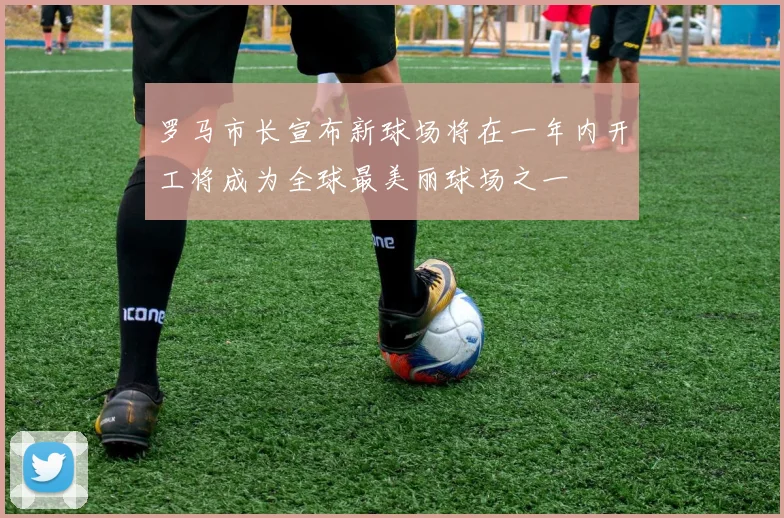 罗马市长宣布新球场将在一年内开工将成为全球最美丽球场之一