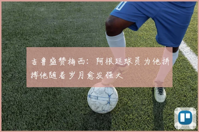 吉鲁盛赞梅西：阿根廷球员为他拼搏他随着岁月愈发强大