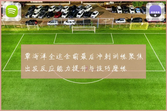 覃海洋全运会前最后冲刺训练聚焦出发反应能力提升与技巧磨练