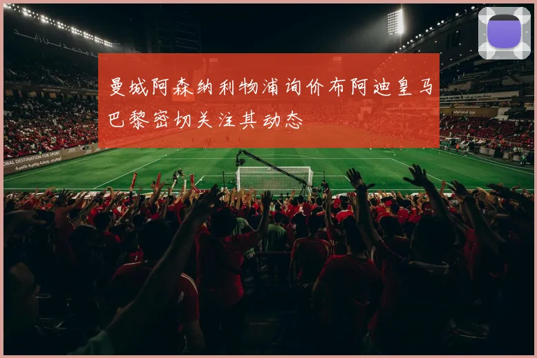 曼城阿森纳利物浦询价布阿迪皇马巴黎密切关注其动态