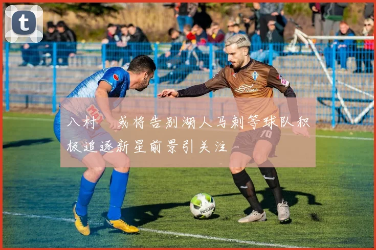 八村塁或将告别湖人马刺等球队积极追逐新星前景引关注