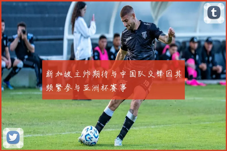 新加坡主帅期待与中国队交锋因其频繁参与亚洲杯赛事