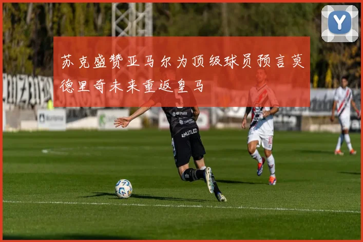 苏克盛赞亚马尔为顶级球员预言莫德里奇未来重返皇马