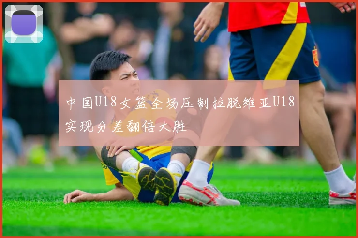 中国U18女篮全场压制拉脱维亚U18实现分差翻倍大胜