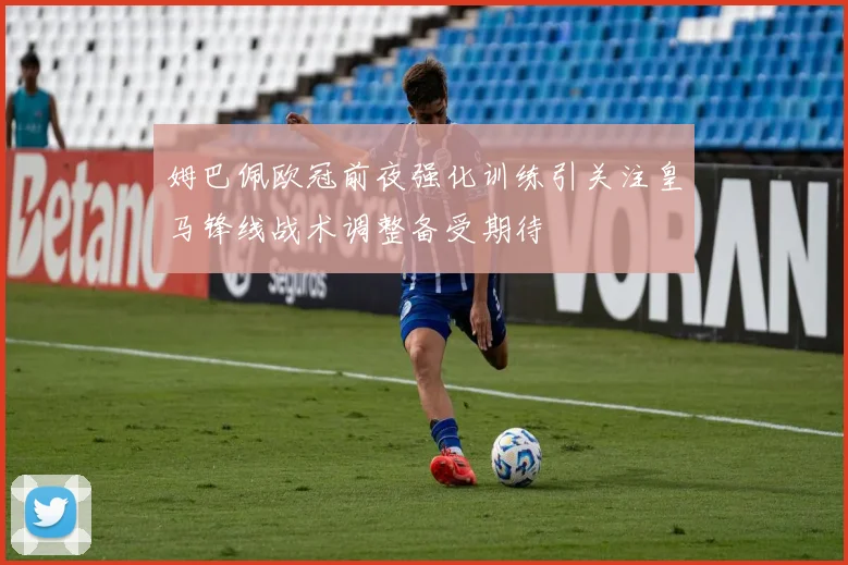 姆巴佩欧冠前夜强化训练引关注皇马锋线战术调整备受期待