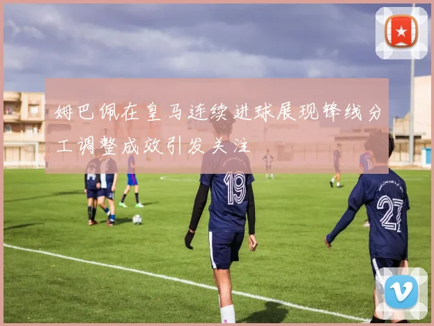 姆巴佩在皇马连续进球展现锋线分工调整成效引发关注