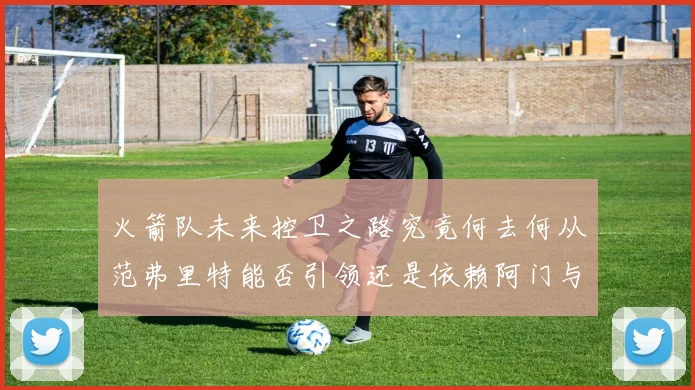 火箭队未来控卫之路究竟何去何从范弗里特能否引领还是依赖阿门与谢泼德