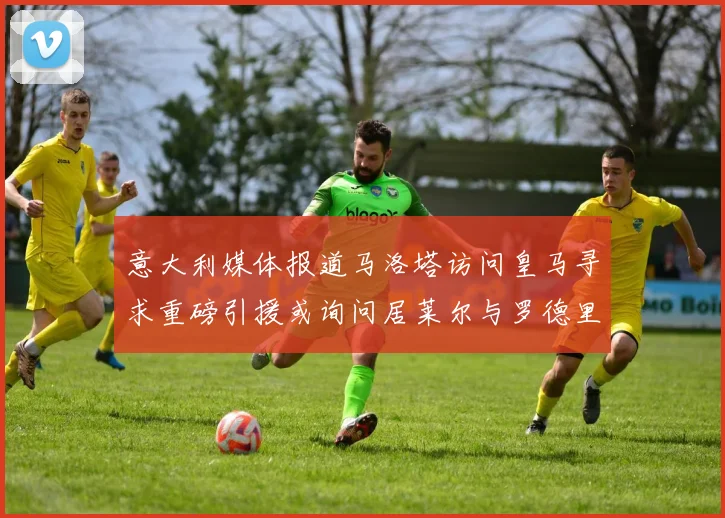 意大利媒体报道马洛塔访问皇马寻求重磅引援或询问居莱尔与罗德里戈