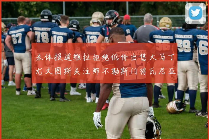米体报道维拉拒绝低价出售大马丁尤文图斯关注那不勒斯门将瓦尼亚