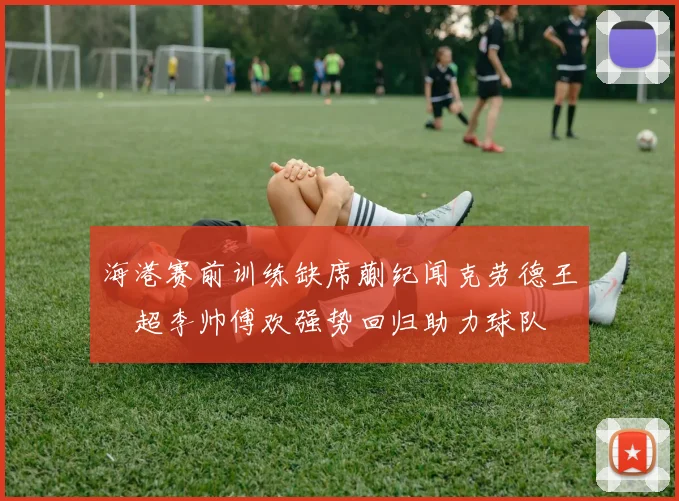 海港赛前训练缺席蒯纪闻克劳德王燊超李帅傅欢强势回归助力球队