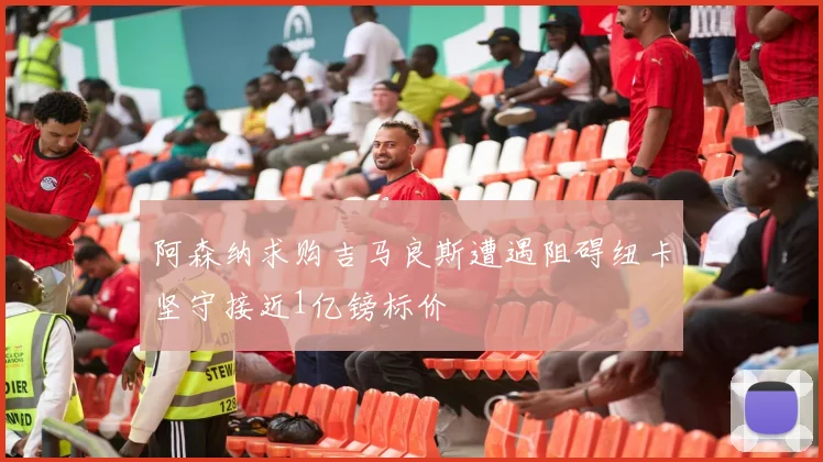 阿森纳求购吉马良斯遭遇阻碍纽卡坚守接近1亿镑标价