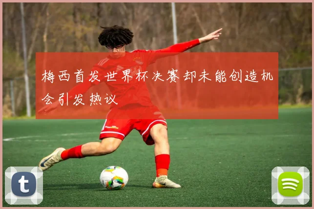 梅西首发世界杯决赛却未能创造机会引发热议