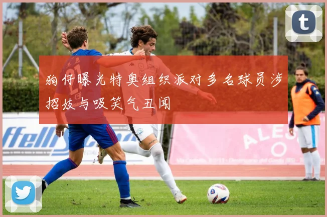 狗仔曝光特奥组织派对多名球员涉招妓与吸笑气丑闻