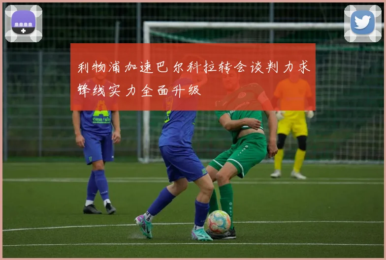 利物浦加速巴尔科拉转会谈判力求锋线实力全面升级