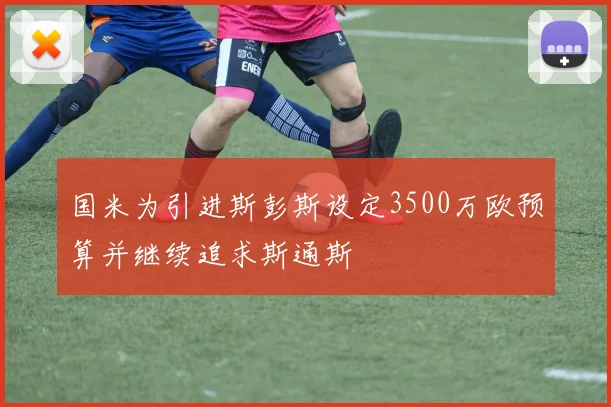 国米为引进斯彭斯设定3500万欧预算并继续追求斯通斯
