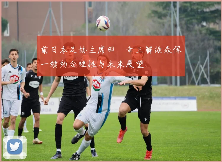 前日本足协主席田嶋幸三解读森保一续约合理性与未来展望