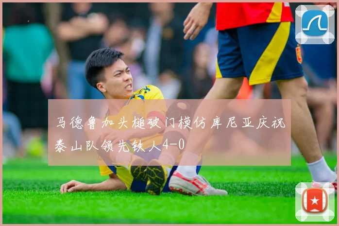 马德鲁加头槌破门模仿库尼亚庆祝泰山队领先铁人4-0