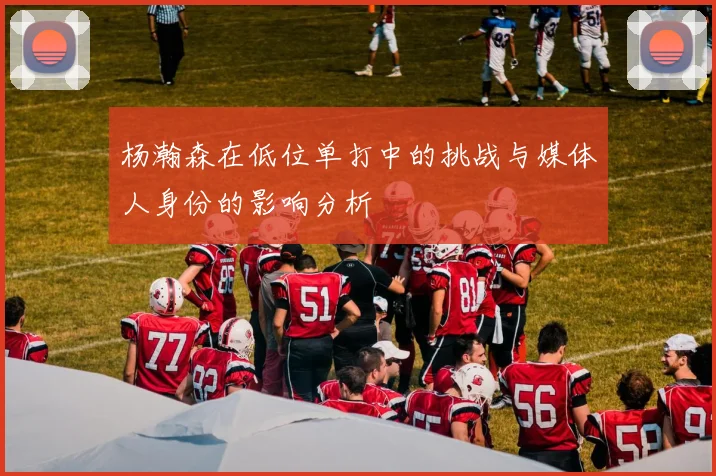 杨瀚森在低位单打中的挑战与媒体人身份的影响分析